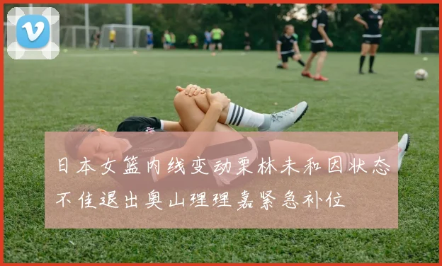 日本女篮内线变动栗林未和因状态不佳退出奥山理理嘉紧急补位