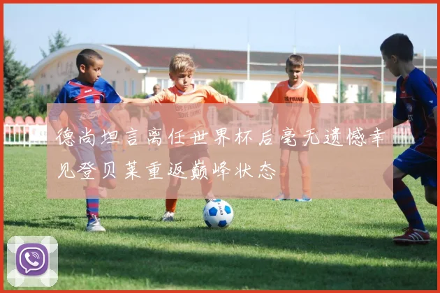 德尚坦言离任世界杯后毫无遗憾幸见登贝莱重返巅峰状态