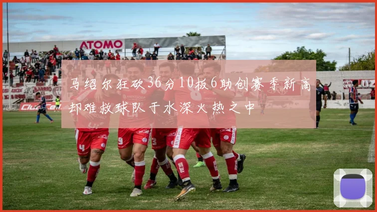 马绍尔狂砍36分10板6助创赛季新高却难救球队于水深火热之中