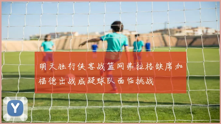明天独行侠客战篮网弗拉格缺席加福德出战成疑球队面临挑战