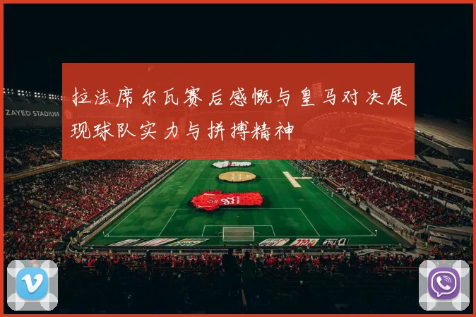 拉法席尔瓦赛后感慨与皇马对决展现球队实力与拼搏精神