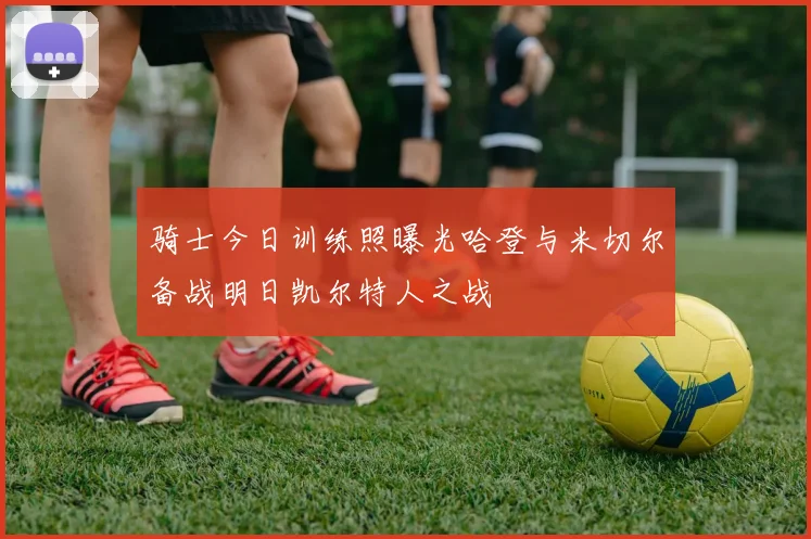 骑士今日训练照曝光哈登与米切尔备战明日凯尔特人之战