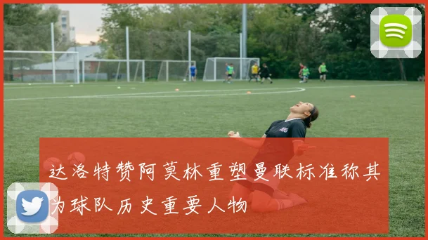 达洛特赞阿莫林重塑曼联标准称其为球队历史重要人物