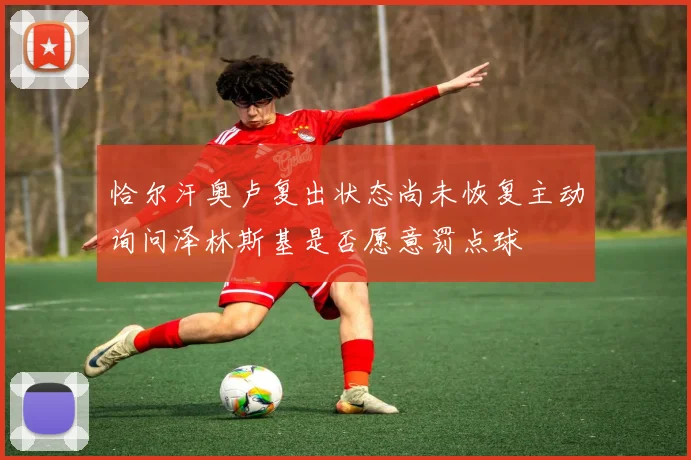 恰尔汗奥卢复出状态尚未恢复主动询问泽林斯基是否愿意罚点球
