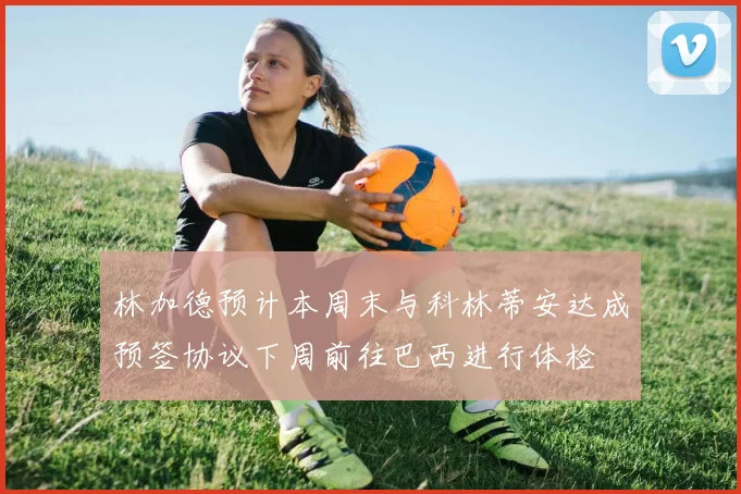 林加德预计本周末与科林蒂安达成预签协议下周前往巴西进行体检