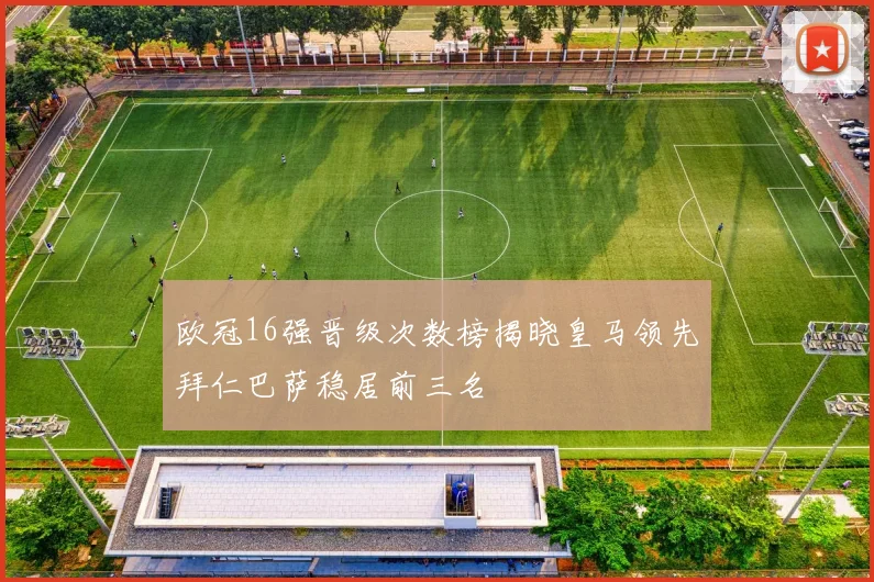 欧冠16强晋级次数榜揭晓皇马领先拜仁巴萨稳居前三名