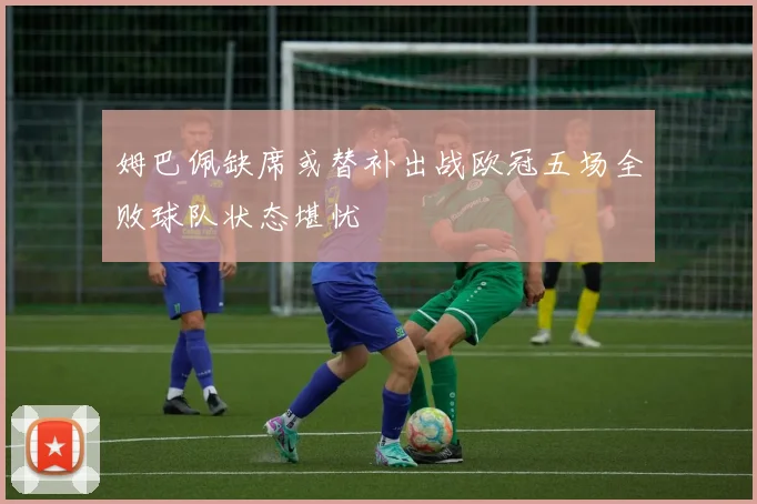 姆巴佩缺席或替补出战欧冠五场全败球队状态堪忧