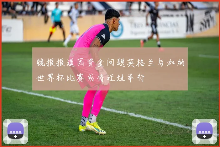 镜报报道因资金问题英格兰与加纳世界杯比赛或将迁址举行