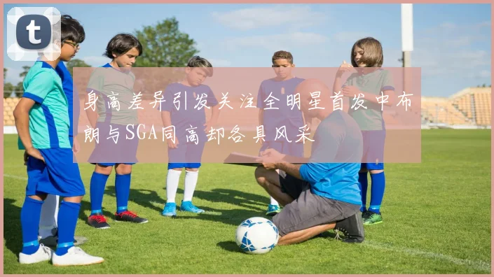 身高差异引发关注全明星首发中布朗与SGA同高却各具风采