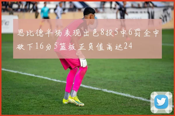 恩比德半场表现出色8投5中6罚全中砍下16分5篮板正负值高达24