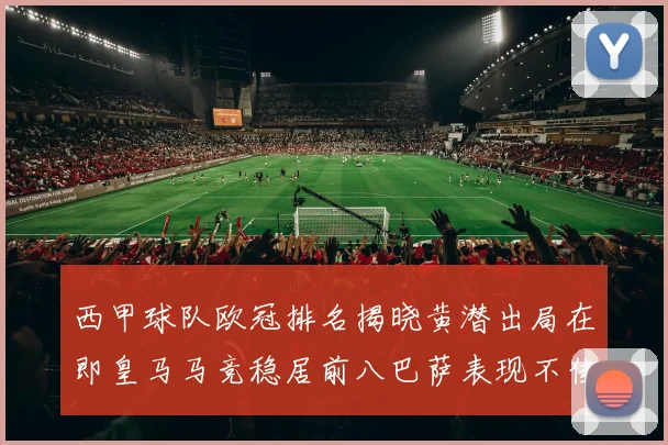 西甲球队欧冠排名揭晓黄潜出局在即皇马马竞稳居前八巴萨表现不佳位列第十五