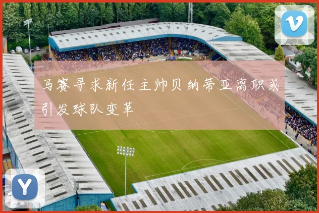 马赛寻求新任主帅贝纳蒂亚离职或引发球队变革