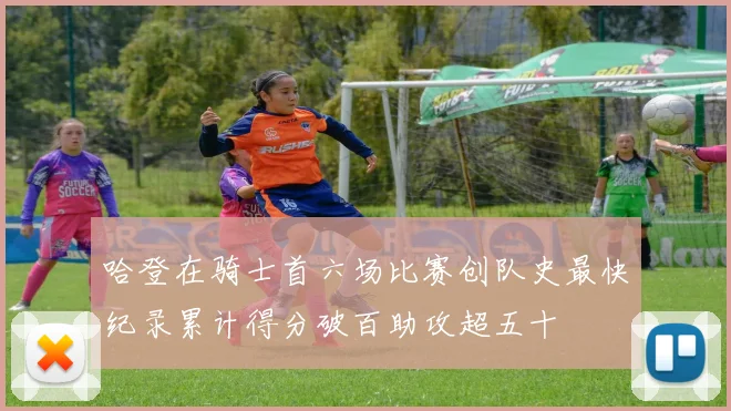 哈登在骑士首六场比赛创队史最快纪录累计得分破百助攻超五十