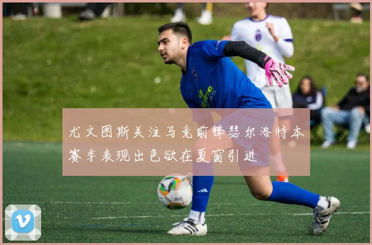 尤文图斯关注马竞前锋瑟尔洛特本赛季表现出色欲在夏窗引进