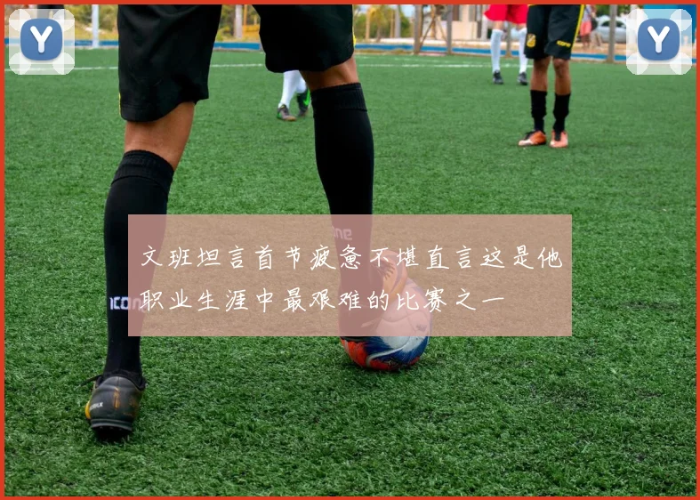 文班坦言首节疲惫不堪直言这是他职业生涯中最艰难的比赛之一