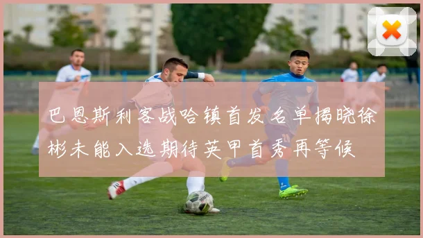 巴恩斯利客战哈镇首发名单揭晓徐彬未能入选期待英甲首秀再等候