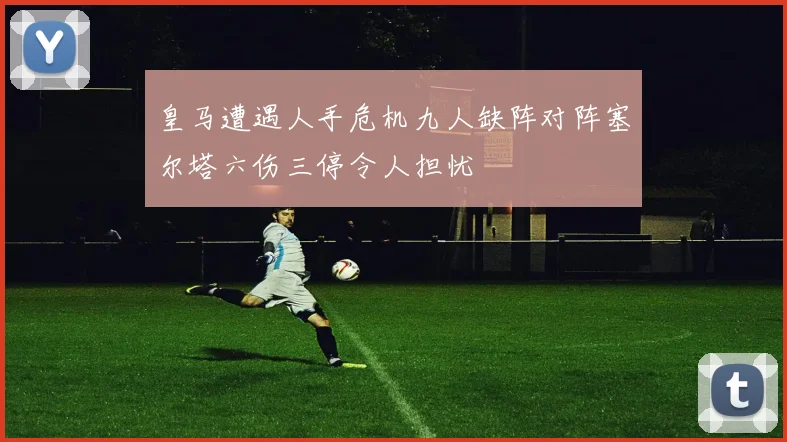 皇马遭遇人手危机九人缺阵对阵塞尔塔六伤三停令人担忧