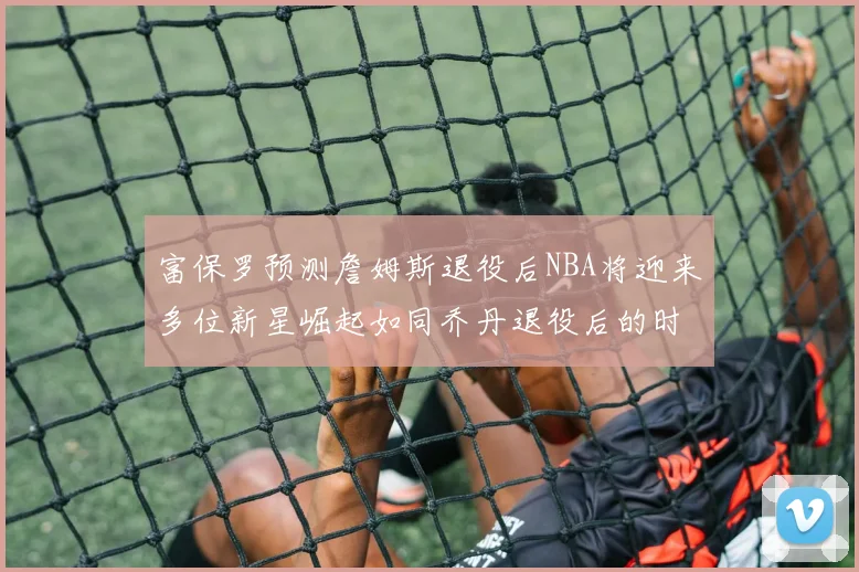 富保罗预测詹姆斯退役后NBA将迎来多位新星崛起如同乔丹退役后的时代
