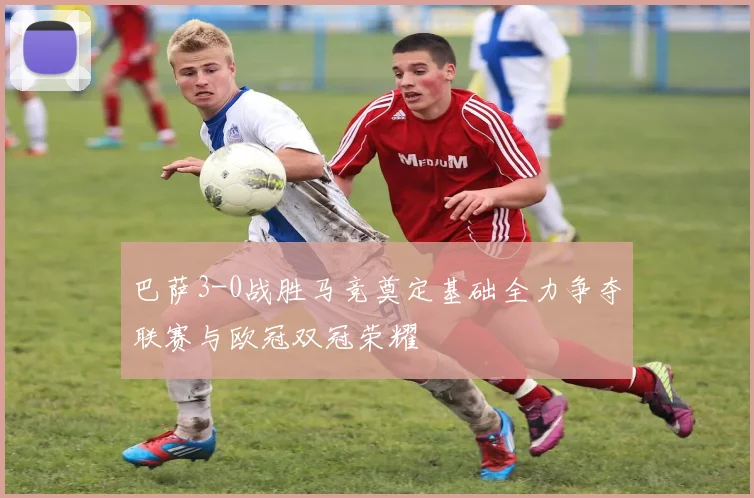 巴萨3-0战胜马竞奠定基础全力争夺联赛与欧冠双冠荣耀